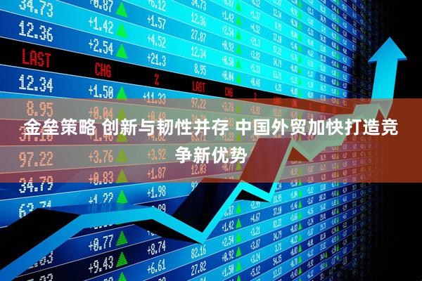 金垒策略 创新与韧性并存 中国外贸加快打造竞争新优势