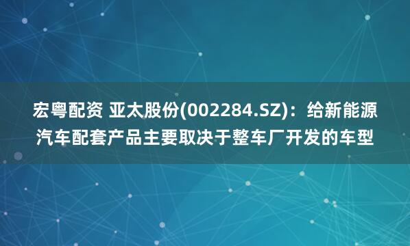 宏粤配资 亚太股份(002284.SZ)：给新能源汽车配套产品主要取决于整车厂开发的车型
