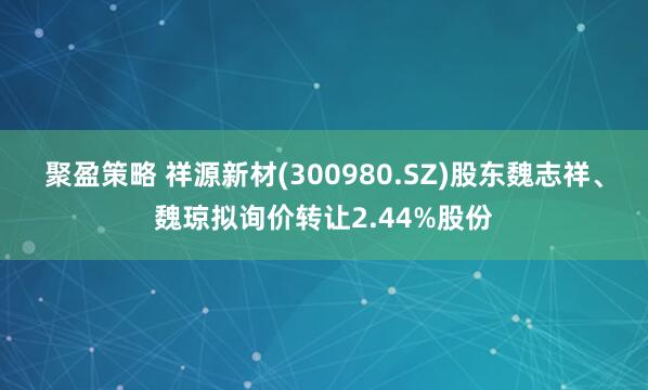 聚盈策略 祥源新材(300980.SZ)股东魏志祥、魏琼拟询价转让2.44%股份