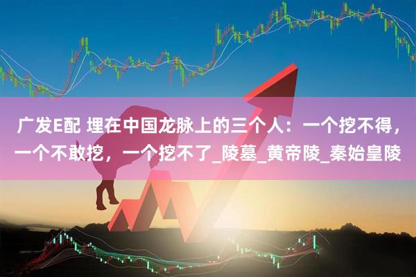 广发E配 埋在中国龙脉上的三个人：一个挖不得，一个不敢挖，一个挖不了_陵墓_黄帝陵_秦始皇陵