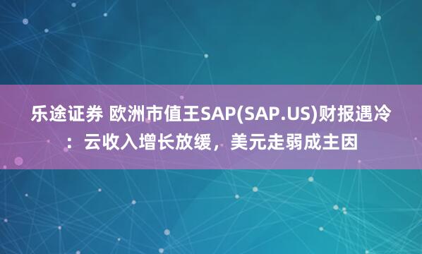 乐途证券 欧洲市值王SAP(SAP.US)财报遇冷：云收入增长放缓，美元走弱成主因