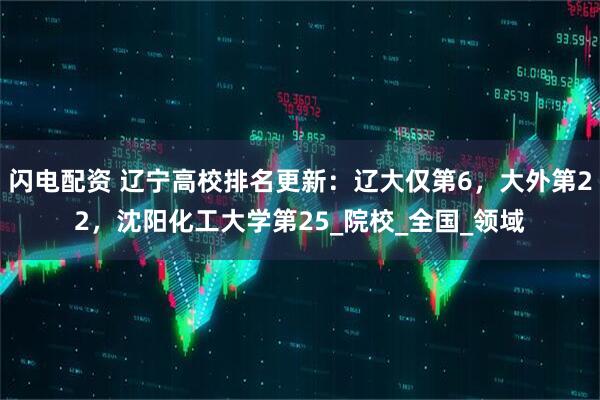 闪电配资 辽宁高校排名更新：辽大仅第6，大外第22，沈阳化工大学第25_院校_全国_领域