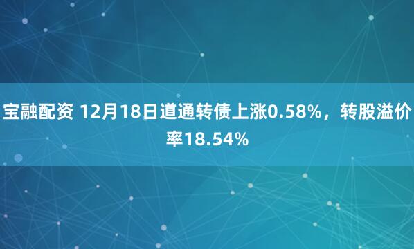 宝融配资 12月18日道通转债上涨0.58%,转股溢价率18.54%
