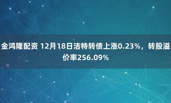 金鸿隆配资 12月18日洁特转债上涨0.23%,转股溢价率256.09%