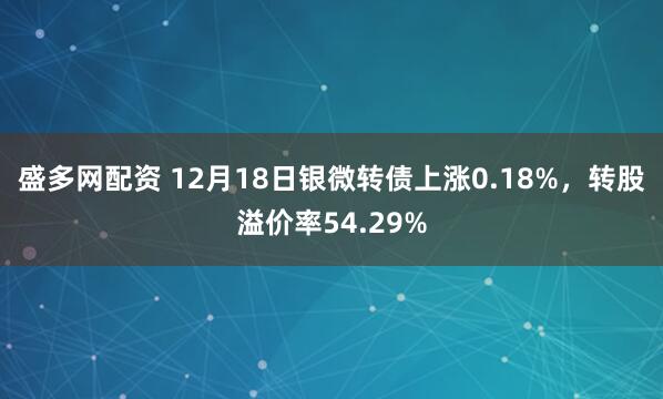 盛多网配资 12月18日银微转债上涨0.18%,转股溢价率54.29%