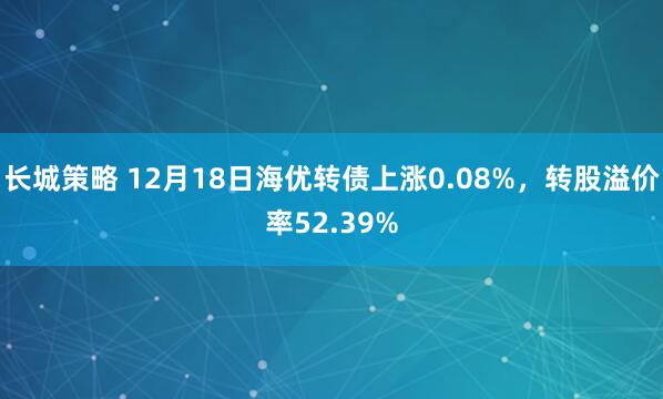 长城策略 12月18日海优转债上涨0.08%,转股溢价率52.39%