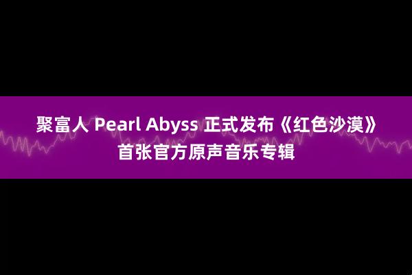 聚富人 Pearl Abyss 正式发布《红色沙漠》首张官方原声音乐专辑